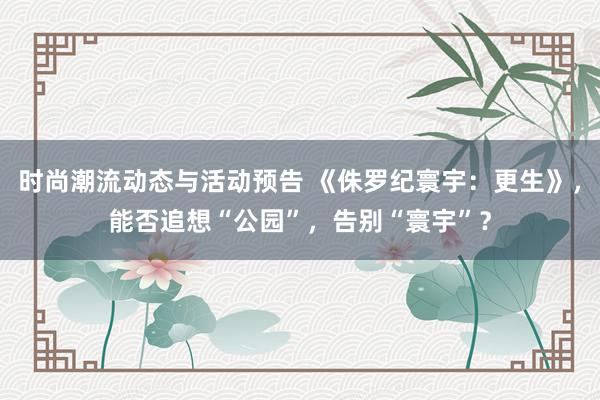 时尚潮流动态与活动预告 《侏罗纪寰宇：更生》，能否追想“公园”，告别“寰宇”？