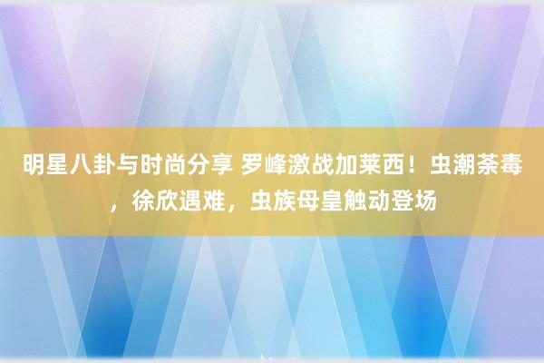 明星八卦与时尚分享 罗峰激战加莱西！虫潮荼毒，徐欣遇难，虫族母皇触动登场