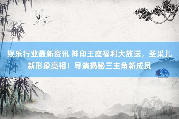 娱乐行业最新资讯 神印王座福利大放送，圣采儿新形象亮相！导演揭秘三主角新成员