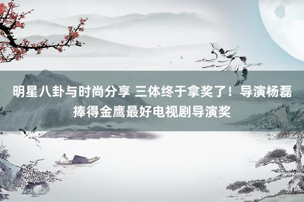 明星八卦与时尚分享 三体终于拿奖了！导演杨磊捧得金鹰最好电视剧导演奖