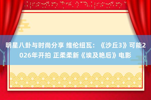 明星八卦与时尚分享 维伦纽瓦：《沙丘3》可能2026年开拍 正柔柔新《埃及艳后》电影