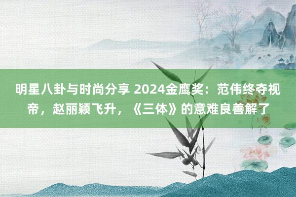 明星八卦与时尚分享 2024金鹰奖：范伟终夺视帝，赵丽颖飞升，《三体》的意难良善解了