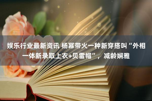 娱乐行业最新资讯 杨幂带火一种新穿搭叫“外相一体新录取上衣+贝雷帽”，减龄娴雅