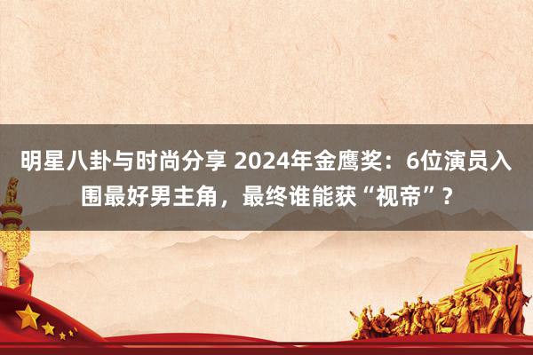 明星八卦与时尚分享 2024年金鹰奖：6位演员入围最好男主角，最终谁能获“视帝”？