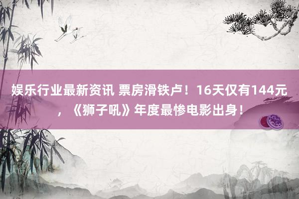 娱乐行业最新资讯 票房滑铁卢！16天仅有144元，《狮子吼》年度最惨电影出身！