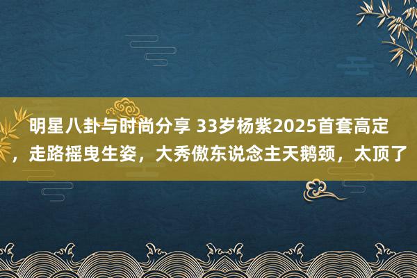 明星八卦与时尚分享 33岁杨紫2025首套高定，走路摇曳生姿，大秀傲东说念主天鹅颈，太顶了