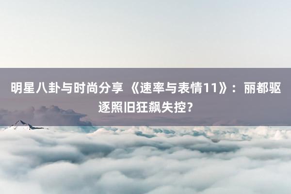 明星八卦与时尚分享 《速率与表情11》：丽都驱逐照旧狂飙失控？