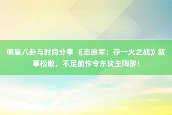 明星八卦与时尚分享 《志愿军：存一火之战》叙事松散，不足前作令东谈主陶醉！