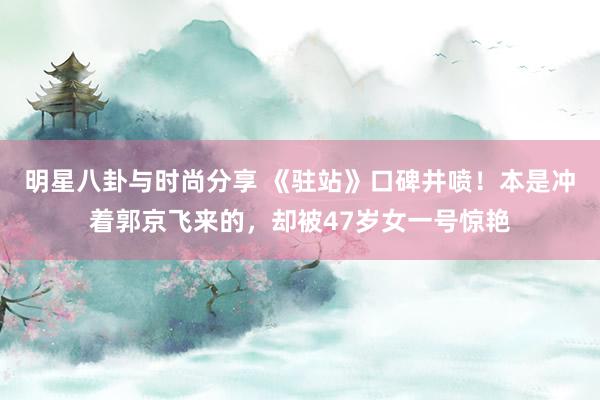 明星八卦与时尚分享 《驻站》口碑井喷！本是冲着郭京飞来的，却被47岁女一号惊艳