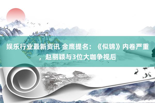 娱乐行业最新资讯 金鹰提名：《似锦》内卷严重，赵丽颖与3位大咖争视后