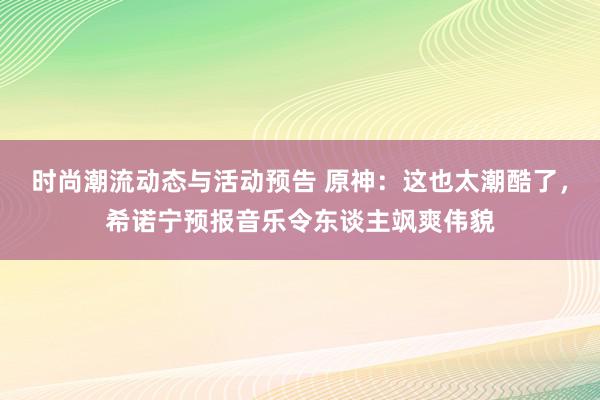 时尚潮流动态与活动预告 原神：这也太潮酷了，希诺宁预报音乐令东谈主飒爽伟貌