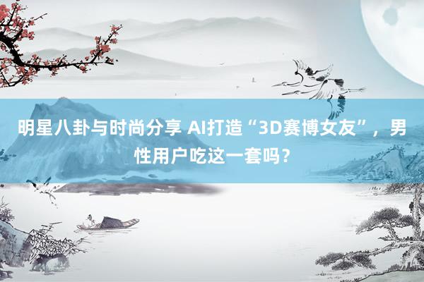 明星八卦与时尚分享 AI打造“3D赛博女友”，男性用户吃这一套吗？