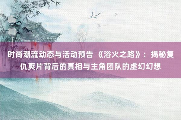 时尚潮流动态与活动预告 《浴火之路》：揭秘复仇爽片背后的真相与主角团队的虚幻幻想