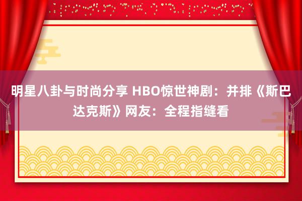 明星八卦与时尚分享 HBO惊世神剧：并排《斯巴达克斯》网友：全程指缝看