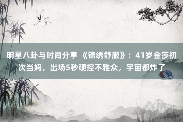 明星八卦与时尚分享 《锦绣舒服》：41岁金莎初次当妈，出场5秒硬控不雅众，宇宙都炸了