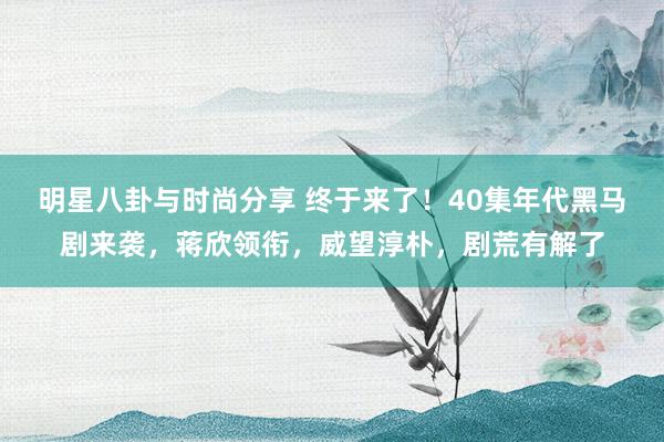 明星八卦与时尚分享 终于来了！40集年代黑马剧来袭，蒋欣领衔，威望淳朴，剧荒有解了