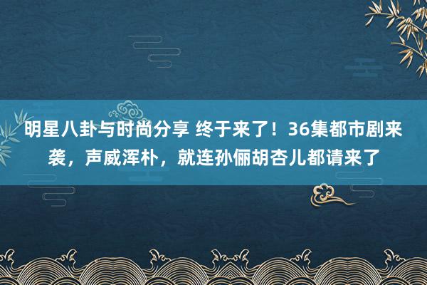 明星八卦与时尚分享 终于来了！36集都市剧来袭，声威浑朴，就连孙俪胡杏儿都请来了