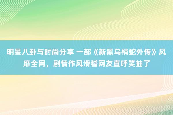 明星八卦与时尚分享 一部《新黑乌梢蛇外传》风靡全网，剧情作风滑稽网友直呼笑抽了