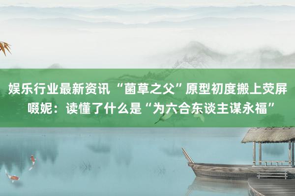 娱乐行业最新资讯 “菌草之父”原型初度搬上荧屏  啜妮：读懂了什么是“为六合东谈主谋永福”