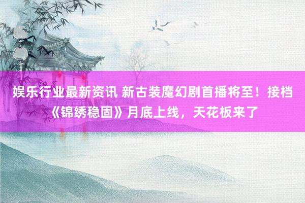 娱乐行业最新资讯 新古装魔幻剧首播将至！接档《锦绣稳固》月底上线，天花板来了