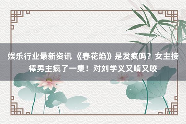 娱乐行业最新资讯 《春花焰》是发疯吗？女主接棒男主疯了一集！对刘学义又啃又咬