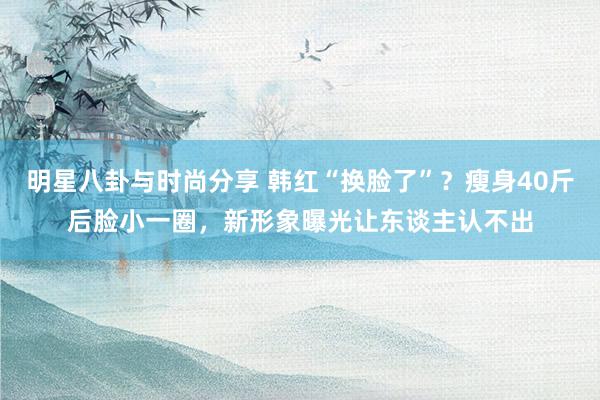 明星八卦与时尚分享 韩红“换脸了”？瘦身40斤后脸小一圈，新形象曝光让东谈主认不出