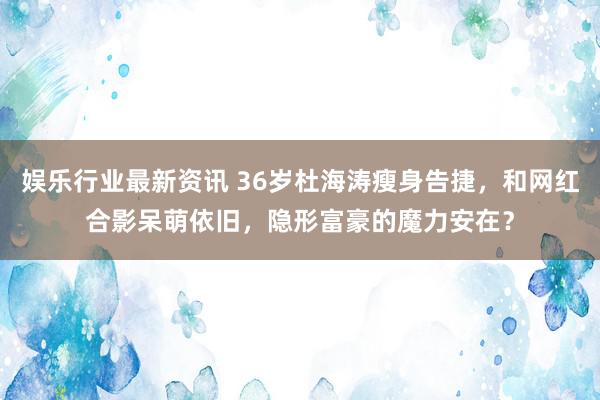 娱乐行业最新资讯 36岁杜海涛瘦身告捷，和网红合影呆萌依旧，隐形富豪的魔力安在？