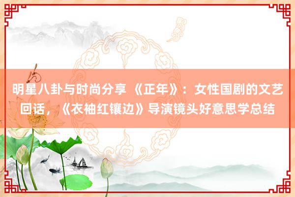 明星八卦与时尚分享 《正年》：女性国剧的文艺回话，《衣袖红镶边》导演镜头好意思学总结