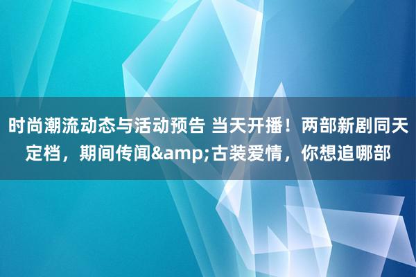 时尚潮流动态与活动预告 当天开播！两部新剧同天定档，期间传闻&古装爱情，你想追哪部