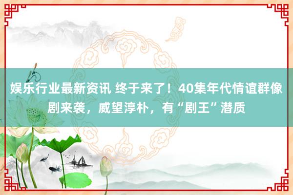 娱乐行业最新资讯 终于来了！40集年代情谊群像剧来袭，威望淳朴，有“剧王”潜质