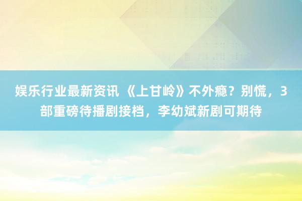 娱乐行业最新资讯 《上甘岭》不外瘾？别慌，3部重磅待播剧接档，李幼斌新剧可期待