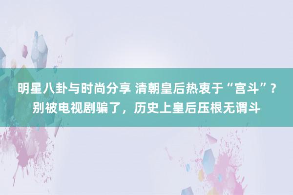 明星八卦与时尚分享 清朝皇后热衷于“宫斗”？别被电视剧骗了，历史上皇后压根无谓斗