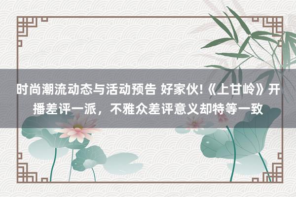 时尚潮流动态与活动预告 好家伙!《上甘岭》开播差评一派，不雅众差评意义却特等一致