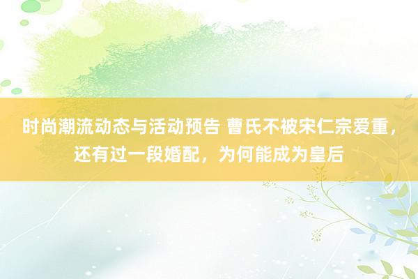 时尚潮流动态与活动预告 曹氏不被宋仁宗爱重，还有过一段婚配，为何能成为皇后