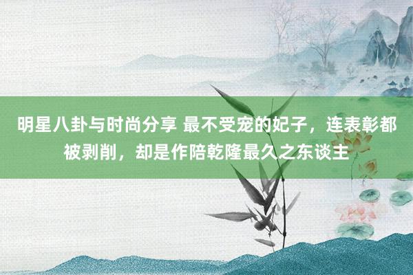 明星八卦与时尚分享 最不受宠的妃子，连表彰都被剥削，却是作陪乾隆最久之东谈主