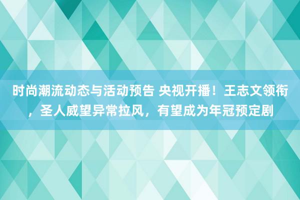 时尚潮流动态与活动预告 央视开播！王志文领衔，圣人威望异常拉风，有望成为年冠预定剧