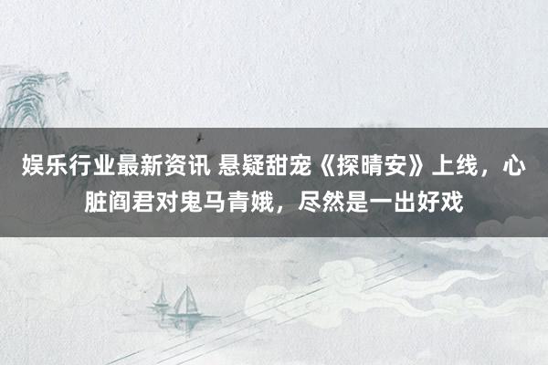 娱乐行业最新资讯 悬疑甜宠《探晴安》上线，心脏阎君对鬼马青娥，尽然是一出好戏