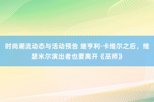 时尚潮流动态与活动预告 继亨利·卡维尔之后，维瑟米尔演出者也要离开《巫师》