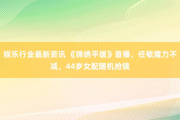 娱乐行业最新资讯 《锦绣平缓》首播，任敏魔力不减，44岁女配随机抢镜