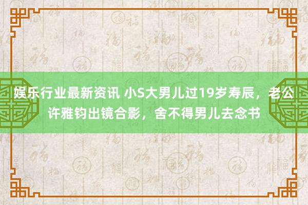 娱乐行业最新资讯 小S大男儿过19岁寿辰，老公许雅钧出镜合影，舍不得男儿去念书