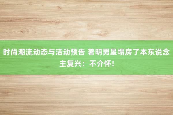 时尚潮流动态与活动预告 著明男星塌房了本东说念主复兴：不介怀!