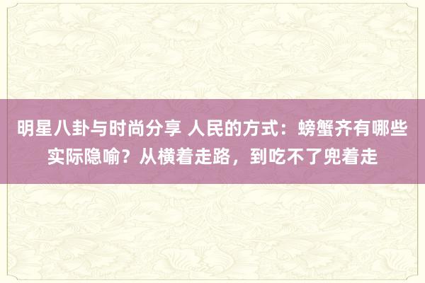 明星八卦与时尚分享 人民的方式：螃蟹齐有哪些实际隐喻？从横着走路，到吃不了兜着走