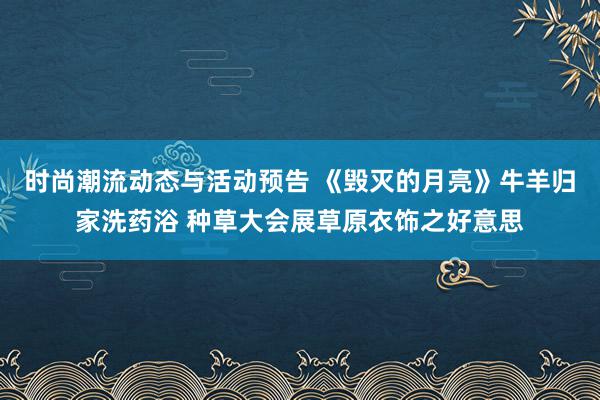 时尚潮流动态与活动预告 《毁灭的月亮》牛羊归家洗药浴 种草大会展草原衣饰之好意思