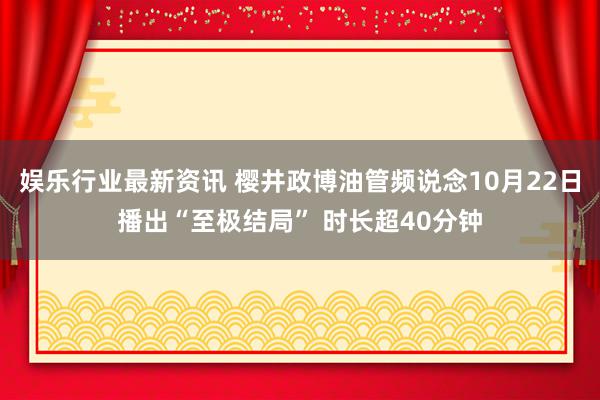 娱乐行业最新资讯 樱井政博油管频说念10月22日播出“至极结局” 时长超40分钟