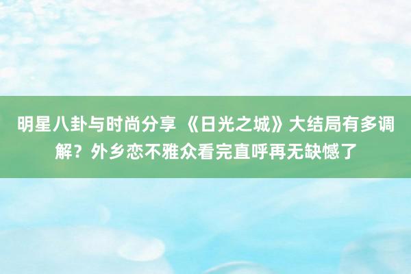 明星八卦与时尚分享 《日光之城》大结局有多调解？外乡恋不雅众看完直呼再无缺憾了