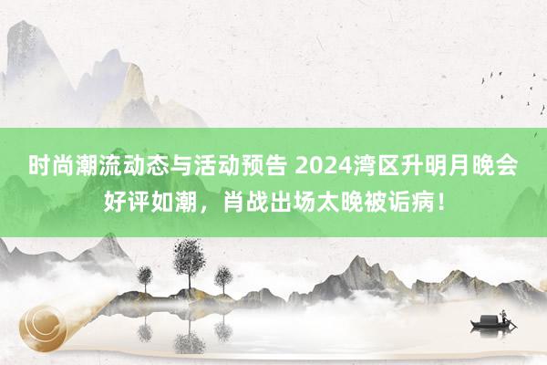 时尚潮流动态与活动预告 2024湾区升明月晚会好评如潮，肖战出场太晚被诟病！