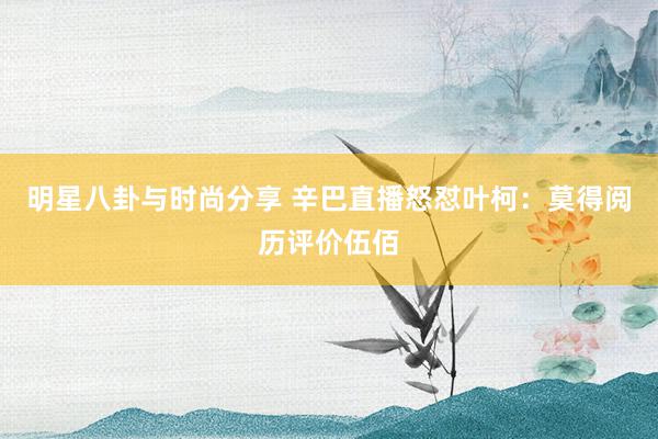 明星八卦与时尚分享 辛巴直播怒怼叶柯：莫得阅历评价伍佰