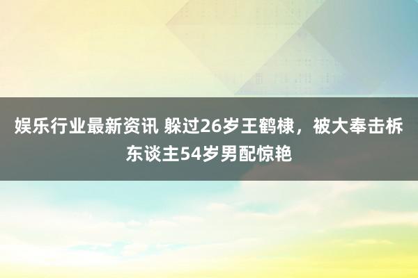 娱乐行业最新资讯 躲过26岁王鹤棣，被大奉击柝东谈主54岁男配惊艳