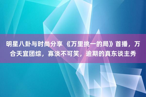 明星八卦与时尚分享 《万里挑一的局》首播，万合天宜团综，寡淡不可笑，逾期的真东谈主秀