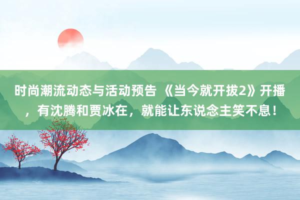 时尚潮流动态与活动预告 《当今就开拔2》开播，有沈腾和贾冰在，就能让东说念主笑不息！